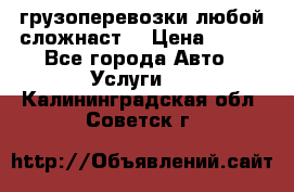 грузоперевозки любой сложнаст  › Цена ­ 100 - Все города Авто » Услуги   . Калининградская обл.,Советск г.